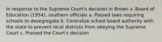 In response to the Supreme Court's decision in Brown v. Board of Education (1954), southern officials a. Passed laws requiring schools to desegregate b. Centralize school board authority with the state to prevent local districts from obeying the Supreme Court c. Praised the Court's decision