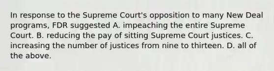 In response to the Supreme Court's opposition to many New Deal programs, FDR suggested A. impeaching the entire Supreme Court. B. reducing the pay of sitting Supreme Court justices. C. increasing the number of justices from nine to thirteen. D. all of the above.