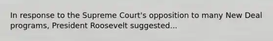 In response to the Supreme Court's opposition to many New Deal programs, President Roosevelt suggested...