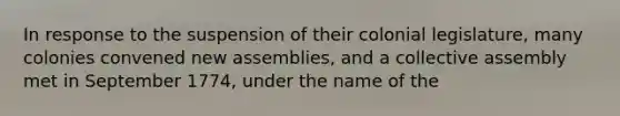 In response to the suspension of their colonial legislature, many colonies convened new assemblies, and a collective assembly met in September 1774, under the name of the