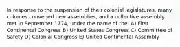 In response to the suspension of their colonial legislatures, many colonies convened new assemblies, and a collective assembly met in September 1774, under the name of the: A) First Continental Congress B) United States Congress C) Committee of Safety D) Colonial Congress E) United Continental Assembly