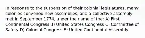 In response to the suspension of their colonial legislatures, many colonies convened new assemblies, and a collective assembly met in September 1774, under the name of the: A) First Continental Congress B) United States Congress C) Committee of Safety D) Colonial Congress E) United Continental Assembly