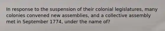 In response to the suspension of their colonial legislatures, many colonies convened new assemblies, and a collective assembly met in September 1774, under the name of?