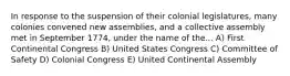 In response to the suspension of their colonial legislatures, many colonies convened new assemblies, and a collective assembly met in September 1774, under the name of the... A) First Continental Congress B) United States Congress C) Committee of Safety D) Colonial Congress E) United Continental Assembly