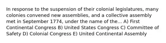 In response to the suspension of their colonial legislatures, many colonies convened new assemblies, and a collective assembly met in September 1774, under the name of the... A) First Continental Congress B) United States Congress C) Committee of Safety D) Colonial Congress E) United Continental Assembly