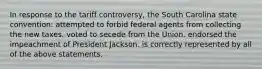 In response to the tariff controversy, the South Carolina state convention: attempted to forbid federal agents from collecting the new taxes. voted to secede from the Union. endorsed the impeachment of President Jackson. is correctly represented by all of the above statements.