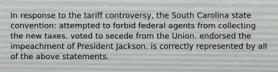 In response to the tariff controversy, the South Carolina state convention: attempted to forbid federal agents from collecting the new taxes. voted to secede from the Union. endorsed the impeachment of President Jackson. is correctly represented by all of the above statements.