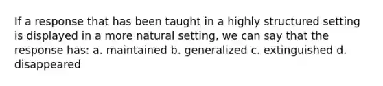 If a response that has been taught in a highly structured setting is displayed in a more natural setting, we can say that the response has: a. maintained b. generalized c. extinguished d. disappeared