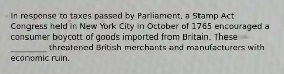 In response to taxes passed by Parliament, a Stamp Act Congress held in New York City in October of 1765 encouraged a consumer boycott of goods imported from Britain. These _________ threatened British merchants and manufacturers with economic ruin.