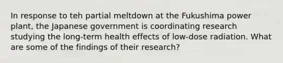 In response to teh partial meltdown at the Fukushima power plant, the Japanese government is coordinating research studying the long-term health effects of low-dose radiation. What are some of the findings of their research?