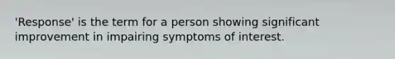 'Response' is the term for a person showing significant improvement in impairing symptoms of interest.