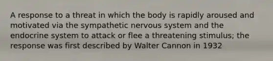 A response to a threat in which the body is rapidly aroused and motivated via the sympathetic nervous system and the endocrine system to attack or flee a threatening stimulus; the response was first described by Walter Cannon in 1932