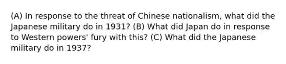 (A) In response to the threat of Chinese nationalism, what did the Japanese military do in 1931? (B) What did Japan do in response to Western powers' fury with this? (C) What did the Japanese military do in 1937?