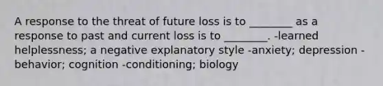 A response to the threat of future loss is to ________ as a response to past and current loss is to ________. -learned helplessness; a negative explanatory style -anxiety; depression -behavior; cognition -conditioning; biology