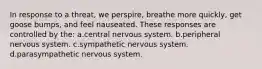 In response to a threat, we perspire, breathe more quickly, get goose bumps, and feel nauseated. These responses are controlled by the: a.central nervous system. b.peripheral nervous system. c.sympathetic nervous system. d.parasympathetic nervous system.