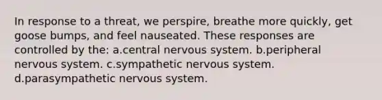 In response to a threat, we perspire, breathe more quickly, get goose bumps, and feel nauseated. These responses are controlled by the: a.central nervous system. b.peripheral nervous system. c.sympathetic nervous system. d.parasympathetic nervous system.