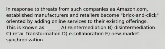 In response to threats from such companies as Amazon.com, established manufacturers and retailers become "brick-and-click" oriented by adding online services to their existing offerings. This is known as ______ A) reintermediation B) disintermediation C) retail transformation D) e-collaboration E) new-market synchronization