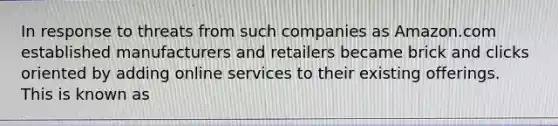 In response to threats from such companies as Amazon.com established manufacturers and retailers became brick and clicks oriented by adding online services to their existing offerings. This is known as