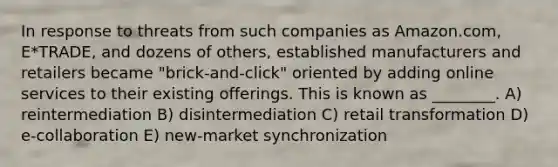 In response to threats from such companies as Amazon.com, E*TRADE, and dozens of others, established manufacturers and retailers became "brick-and-click" oriented by adding online services to their existing offerings. This is known as ________. A) reintermediation B) disintermediation C) retail transformation D) e-collaboration E) new-market synchronization