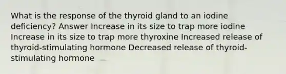 What is the response of the thyroid gland to an iodine deficiency? Answer Increase in its size to trap more iodine Increase in its size to trap more thyroxine Increased release of thyroid-stimulating hormone Decreased release of thyroid-stimulating hormone