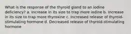 What is the response of the thyroid gland to an iodine deficiency? a. Increase in its size to trap more iodine b. Increase in its size to trap more thyroxine c. Increased release of thyroid-stimulating hormone d. Decreased release of thyroid-stimulating hormone