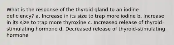 What is the response of the thyroid gland to an iodine deficiency? a. Increase in its size to trap more iodine b. Increase in its size to trap more thyroxine c. Increased release of thyroid-stimulating hormone d. Decreased release of thyroid-stimulating hormone