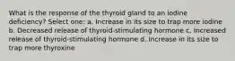 What is the response of the thyroid gland to an iodine deficiency? Select one: a. Increase in its size to trap more iodine b. Decreased release of thyroid-stimulating hormone c. Increased release of thyroid-stimulating hormone d. Increase in its size to trap more thyroxine