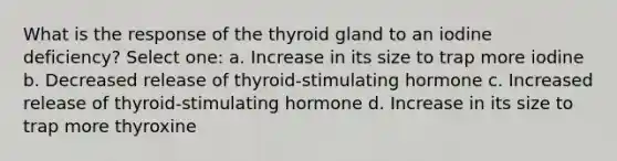 What is the response of the thyroid gland to an iodine deficiency? Select one: a. Increase in its size to trap more iodine b. Decreased release of thyroid-stimulating hormone c. Increased release of thyroid-stimulating hormone d. Increase in its size to trap more thyroxine