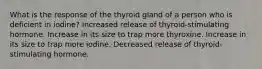 What is the response of the thyroid gland of a person who is deficient in iodine? Increased release of thyroid-stimulating hormone. Increase in its size to trap more thyroxine. Increase in its size to trap more iodine. Decreased release of thyroid-stimulating hormone.