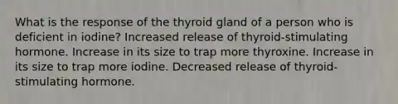 What is the response of the thyroid gland of a person who is deficient in iodine? Increased release of thyroid-stimulating hormone. Increase in its size to trap more thyroxine. Increase in its size to trap more iodine. Decreased release of thyroid-stimulating hormone.