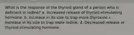 What is the response of the thyroid gland of a person who is deficient in iodine? a. Increased release of thyroid-stimulating hormone. b. Increase in its size to trap more thyroxine c. Increase in its size to trap more iodine. d. Decreased release or thyroid-stimulating hormone