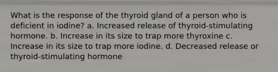 What is the response of the thyroid gland of a person who is deficient in iodine? a. Increased release of thyroid-stimulating hormone. b. Increase in its size to trap more thyroxine c. Increase in its size to trap more iodine. d. Decreased release or thyroid-stimulating hormone