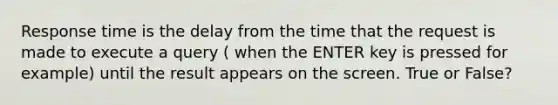 Response time is the delay from the time that the request is made to execute a query ( when the ENTER key is pressed for example) until the result appears on the screen. True or False?