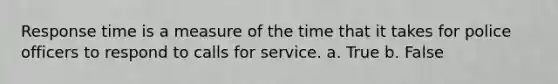 Response time is a measure of the time that it takes for police officers to respond to calls for service. a. True b. False