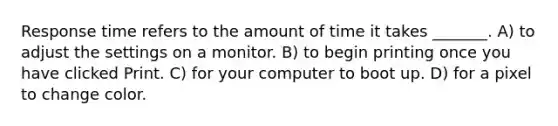 Response time refers to the amount of time it takes _______. A) to adjust the settings on a monitor. B) to begin printing once you have clicked Print. C) for your computer to boot up. D) for a pixel to change color.