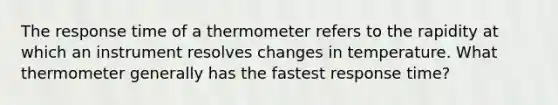 The response time of a thermometer refers to the rapidity at which an instrument resolves changes in temperature. What thermometer generally has the fastest response time?