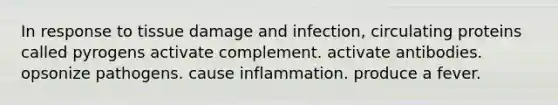 In response to tissue damage and infection, circulating proteins called pyrogens activate complement. activate antibodies. opsonize pathogens. cause inflammation. produce a fever.