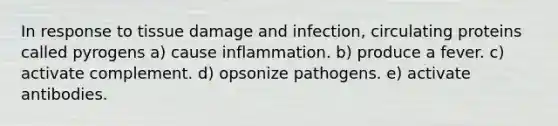 In response to tissue damage and infection, circulating proteins called pyrogens a) cause inflammation. b) produce a fever. c) activate complement. d) opsonize pathogens. e) activate antibodies.