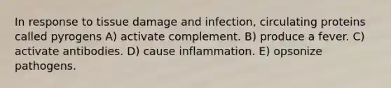 In response to tissue damage and infection, circulating proteins called pyrogens A) activate complement. B) produce a fever. C) activate antibodies. D) cause inflammation. E) opsonize pathogens.