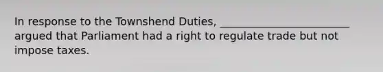 In response to the Townshend Duties, ________________________ argued that Parliament had a right to regulate trade but not impose taxes.