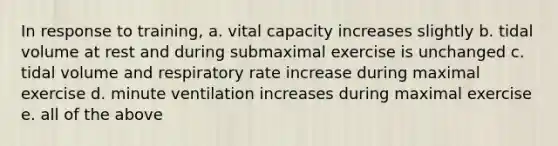 In response to training, a. vital capacity increases slightly b. tidal volume at rest and during submaximal exercise is unchanged c. tidal volume and respiratory rate increase during maximal exercise d. minute ventilation increases during maximal exercise e. all of the above