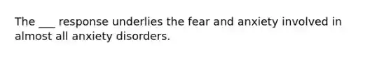 The ___ response underlies the fear and anxiety involved in almost all anxiety disorders.