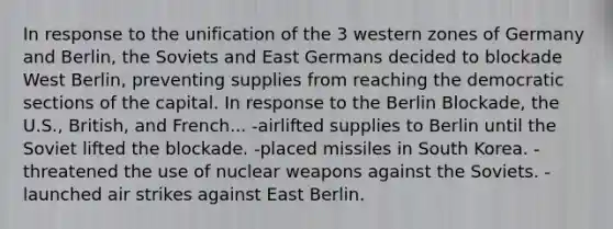 In response to the unification of the 3 western zones of Germany and Berlin, the Soviets and East Germans decided to blockade West Berlin, preventing supplies from reaching the democratic sections of the capital. In response to the Berlin Blockade, the U.S., British, and French... -airlifted supplies to Berlin until the Soviet lifted the blockade. -placed missiles in South Korea. -threatened the use of nuclear weapons against the Soviets. -launched air strikes against East Berlin.