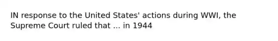 IN response to the United States' actions during WWI, the Supreme Court ruled that ... in 1944