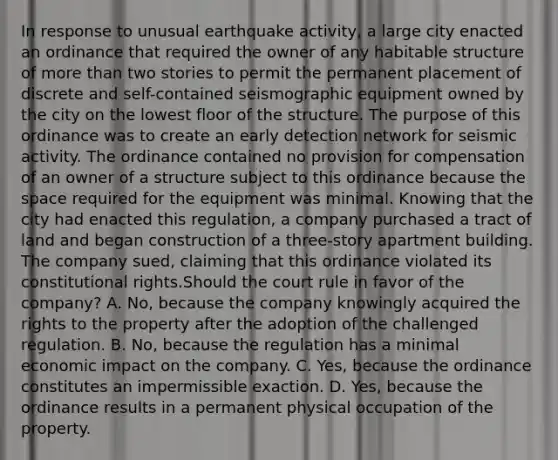 In response to unusual earthquake activity, a large city enacted an ordinance that required the owner of any habitable structure of more than two stories to permit the permanent placement of discrete and self-contained seismographic equipment owned by the city on the lowest floor of the structure. The purpose of this ordinance was to create an early detection network for seismic activity. The ordinance contained no provision for compensation of an owner of a structure subject to this ordinance because the space required for the equipment was minimal. Knowing that the city had enacted this regulation, a company purchased a tract of land and began construction of a three-story apartment building. The company sued, claiming that this ordinance violated its constitutional rights.Should the court rule in favor of the company? A. No, because the company knowingly acquired the rights to the property after the adoption of the challenged regulation. B. No, because the regulation has a minimal economic impact on the company. C. Yes, because the ordinance constitutes an impermissible exaction. D. Yes, because the ordinance results in a permanent physical occupation of the property.