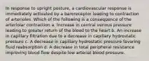 In response to upright posture, a cardiovascular response is immediately activated by a baroreceptor leading to contraction of arterioles. Which of the following is a consequence of the arteriolar contraction a. Increase in central venous pressure leading to greater return of the blood to the heart b. An increase in capillary filtration due to a decrease in capillary hydrostatic pressure c. A decrease in capillary hydrostatic pressure favoring fluid reabsorption d. A decrease in total peripheral resistance improving blood flow despite low arterial blood pressure.