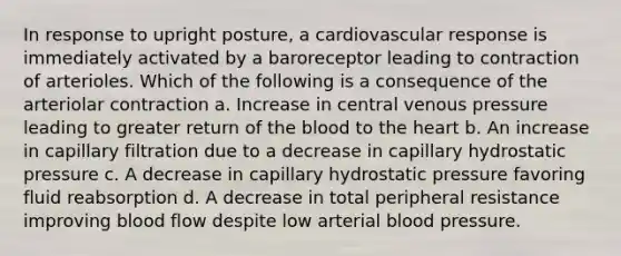 In response to upright posture, a cardiovascular response is immediately activated by a baroreceptor leading to contraction of arterioles. Which of the following is a consequence of the arteriolar contraction a. Increase in central venous pressure leading to greater return of the blood to the heart b. An increase in capillary filtration due to a decrease in capillary hydrostatic pressure c. A decrease in capillary hydrostatic pressure favoring fluid reabsorption d. A decrease in total peripheral resistance improving blood flow despite low arterial blood pressure.