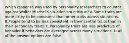 Which response was used by personality researchers to counter against Walter Mischel's situationism critique? A.Some traits are more likley to be consistent than other traits across situations. B.People tend to be less consistent in their central traits than in their secondary traits. C.Personality traits are less predictive of behavior if behaviors are averaged across many situations. D.All of the answer options are false