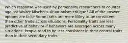 Which response was used by personality researchers to counter against Walter Mischel's situationism critique? All of the answer options are false Some traits are more likley to be consistent than other traits across situations. Personality traits are less predictive of behavior if behaviors are averaged across many situations. People tend to be less consistent in their central traits than in their secondary traits.