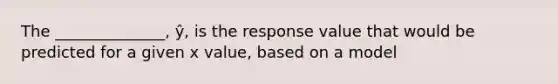 The ______________, ŷ, is the response value that would be predicted for a given x value, based on a model